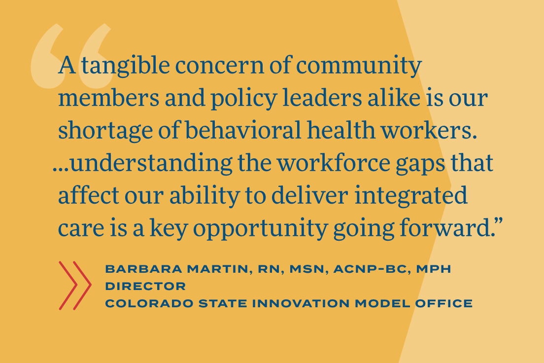 A tangible concern of community members and policy leaders alike is our shortage of behavioral health workers. …understanding the workforce gaps that affect our ability to deliver integrated care is a key opportunity going forward.